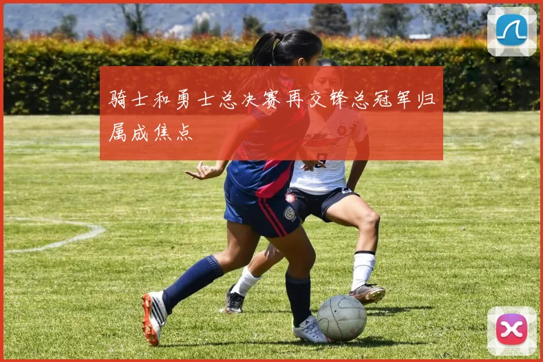 骑士和勇士总决赛再交锋总冠军归属成焦点