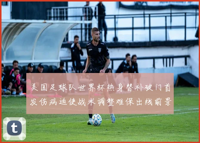 美国足球队世界杯热身替补破门首发伤病迫使战术调整难保出线前景受考验