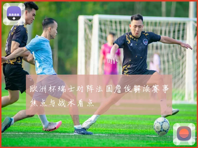 欧洲杯瑞士对阵法国詹俊解读赛事焦点与战术看点