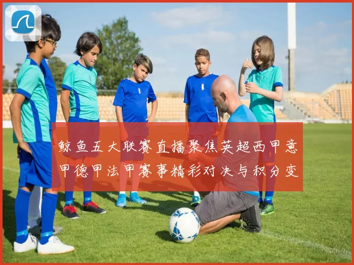 鲸鱼五大联赛直播聚焦英超西甲意甲德甲法甲赛事精彩对决与积分变化