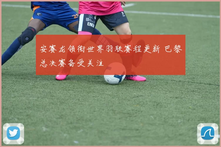 安赛龙领衔世界羽联赛程更新 巴黎总决赛备受关注