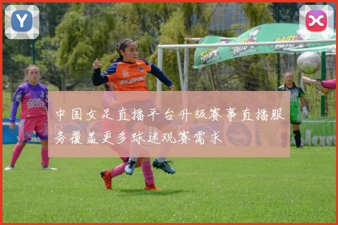 中国女足直播平台升级赛事直播服务覆盖更多球迷观赛需求