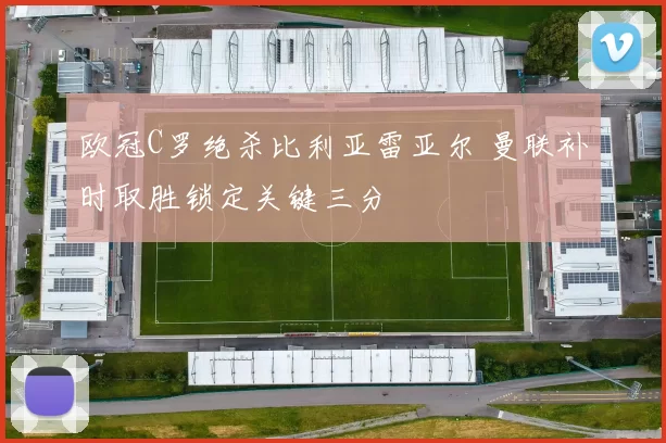 欧冠C罗绝杀比利亚雷亚尔 曼联补时取胜锁定关键三分